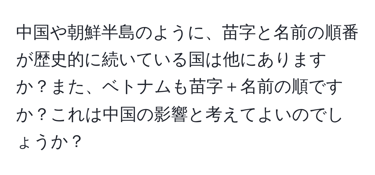 中国や朝鮮半島のように、苗字と名前の順番が歴史的に続いている国は他にありますか？また、ベトナムも苗字＋名前の順ですか？これは中国の影響と考えてよいのでしょうか？