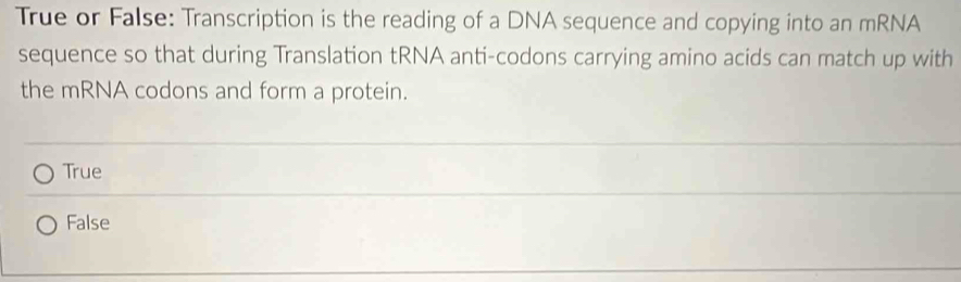 True or False: Transcription is the reading of a DNA sequence and copying into an mRNA
sequence so that during Translation tRNA anti-codons carrying amino acids can match up with
the mRNA codons and form a protein.
True
False