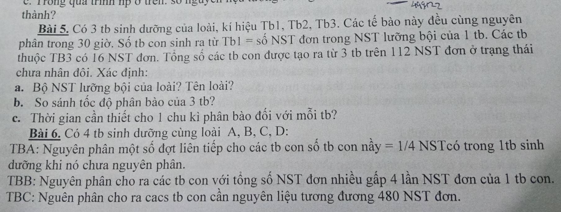 rrong qua trh lp ở trên. so nguy 
thành? 
Bài 5. Có 3 tb sinh dưỡng của loài, kí hiệu Tb1, Tb2, Tb3. Các tế bào này đều cùng nguyên 
phân trong 30 giờ. Số tb con sinh ra từ Tb1= số NST đơn trong NST lưỡng bội của 1 tb. Các tb 
thuộc TB3 có 16 NST đơn. Tổng số các tb con được tạo ra từ 3 tb trên 112 NST đơn ở trạng thái 
chưa nhân đôi. Xác định: 
a. Bộ NST lưỡng bội của loài? Tên loài? 
b. So sánh tốc độ phân bào của 3 tb? 
c. Thời gian cần thiết cho 1 chu kì phân bào đối với mỗi tb? 
Bài 6. Có 4 tb sinh dưỡng cùng loài A, B, C, D: 
TBA: Nguyên phân một số đợt liên tiếp cho các tb con số tb con nầy =1/4NS Tcó trong 1tb sinh 
dưỡng khi nó chưa nguyên phân. 
TBB: Nguyên phân cho ra các tb con với tổng số NST đơn nhiều gấp 4 lần NST đơn của 1 tb con. 
TBC: Nguên phân cho ra cacs tb con cần nguyên liệu tương đương 480 NST đơn.