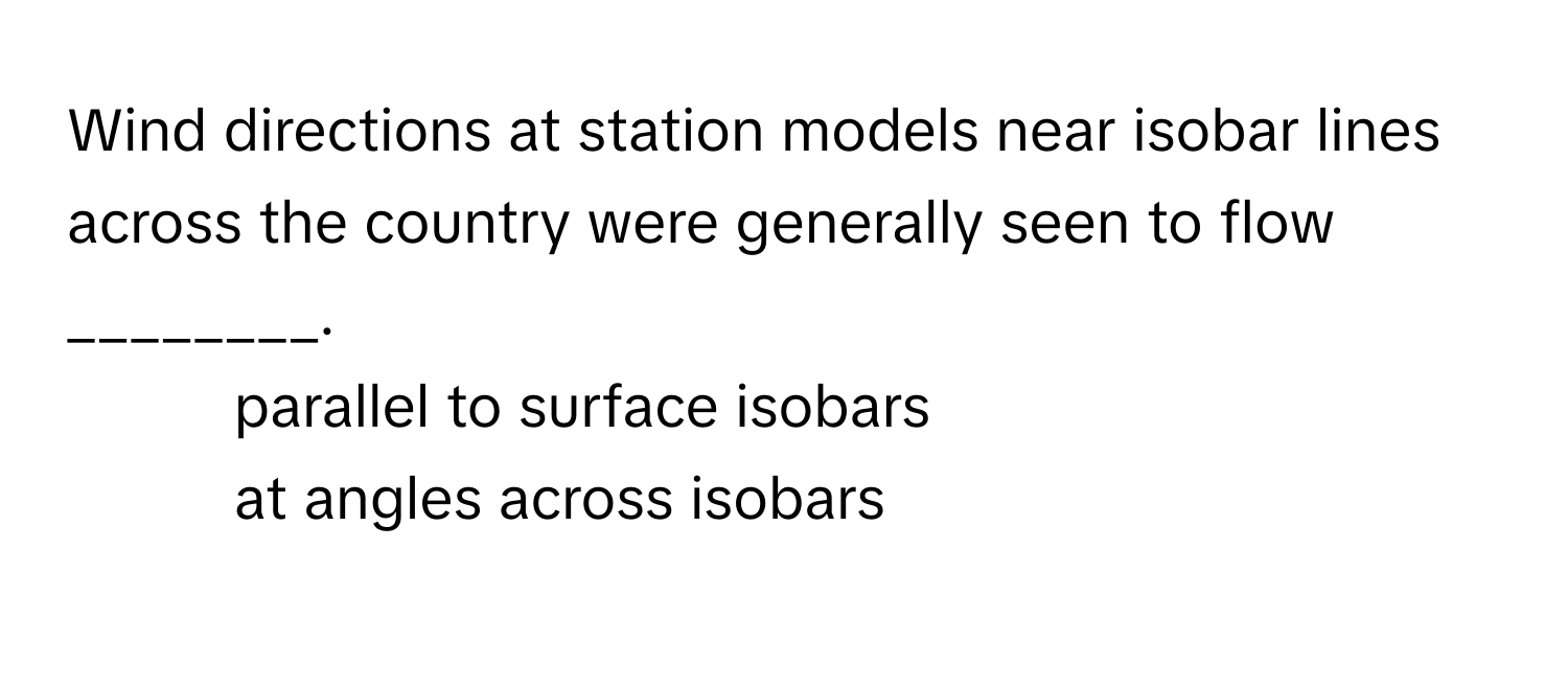 Wind directions at station models near isobar lines across the country were generally seen to flow ________.

1) parallel to surface isobars 
2) at angles across isobars