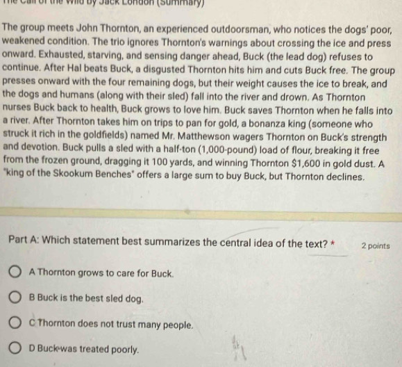 Te Call of the Wild by Jack London (Summary)
The group meets John Thornton, an experienced outdoorsman, who notices the dogs' poor,
weakened condition. The trio ignores Thornton's warnings about crossing the ice and press
onward. Exhausted, starving, and sensing danger ahead, Buck (the lead dog) refuses to
continue. After Hal beats Buck, a disgusted Thornton hits him and cuts Buck free. The group
presses onward with the four remaining dogs, but their weight causes the ice to break, and
the dogs and humans (along with their sled) fall into the river and drown. As Thornton
nurses Buck back to health, Buck grows to love him. Buck saves Thornton when he falls into
a river. After Thornton takes him on trips to pan for gold, a bonanza king (someone who
struck it rich in the goldfields) named Mr. Matthewson wagers Thornton on Buck's strength
and devotion. Buck pulls a sled with a half-ton (1,000-pound) load of flour, breaking it free
from the frozen ground, dragging it 100 yards, and winning Thornton $1,600 in gold dust. A
"king of the Skookum Benches" offers a large sum to buy Buck, but Thornton declines.
Part A: Which statement best summarizes the central idea of the text? * 2 points
A Thornton grows to care for Buck.
B Buck is the best sled dog.
C Thornton does not trust many people.
D Buck was treated poorly.