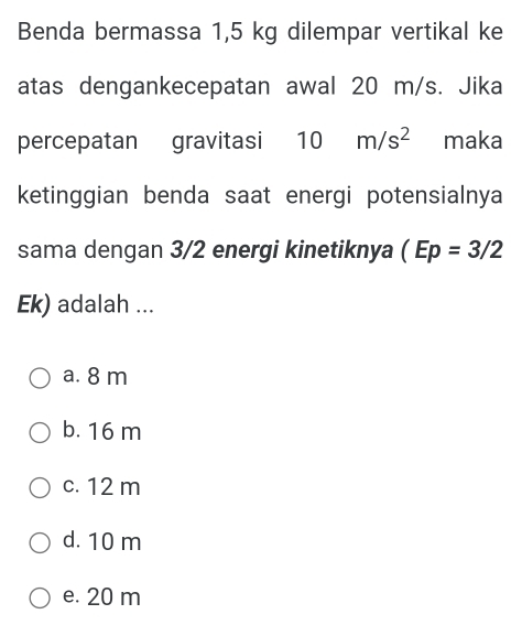 Benda bermassa 1,5 kg dilempar vertikal ke
atas dengankecepatan awal 20 m/s. Jika
percepatan gravitasi 10m/s^2 maka
ketinggian benda saat energi potensialnya
sama dengan 3/2 energi kinetiknya (Ep=3/2
Ek) adalah ...
a. 8 m
b. 16 m
c. 12 m
d. 10 m
e. 20 m