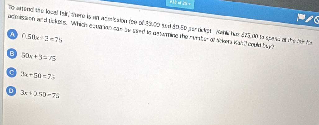 #13 of 25 =
To attend the local fair, there is an admission fee of $3.00 and $0.50 per ticket. Kahlil has $75.00 to spend at the fair for
admission and tickets. Which equation can be used to determine the number of tickets Kahlil could buy?
A 0.50x+3=75
B 50x+3=75
C 3x+50=75
D 3x+0.50=75