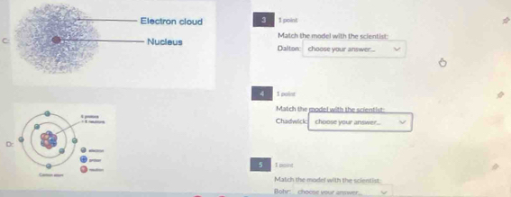 3 1 point 
Match the model with the scientist: 
C Dalitonc choose your answer... 
4 I point 
Match the model with the scientist: 
Chadwick choose your answer.. 
D:
5 1 paint 
Match the model with the scientist: 
Bohr: choose your answer.