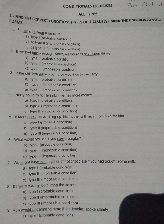 CONDITIONALS EXERCISES
ALL TYPES
1.- FIND THE CORRECT CONDITIONS (TYPES OF IF-CLAUSES). MIND THE UNDERLINED VERB
FORMS.
1. If it rains. I'll wear a raincoat.
a) type I (probable condition)
b) b) type II (improbable condition)
c) c) type III (impossible condition)
2. If we had taken enough water, we wouldn't have been thirsty.
a) type I (probable condition)
b) type II (improbable condition)
c) type III (impossible condition)
3. If the children were older, they would go to the party.
a) type I (probable condition)
b) type II (improbable condition)
c) type III (impossible condition)
4. Harry could fly to Helsinki if he had more money
a) type I (probable condition)
b) type II (improbable condition)
c) type III (impossible condition)
5. If Mark does the washing up, his mother will have more time for him.
a) type I (probable condition)
b) type II (improbable condition)
c) type III (impossible condition)
6. What would you do if you saw a burglar?
a) type I (probable condition)
b) type II (improbable condition)
c) type III (impossible condition)
7. We might have had a glass of hot chocolate if you had bought some milk.
a) type I (probable condition)
b) type II (improbable condition)
c) type III (impossible condition)
8. If I were you I should keep the secret.
a) type I (probable condition)
b) type II (improbable condition)
c) type III (impossible condition)
9. Ron would understand more if the teacher spoke clearly.
a) type I (probable condition)