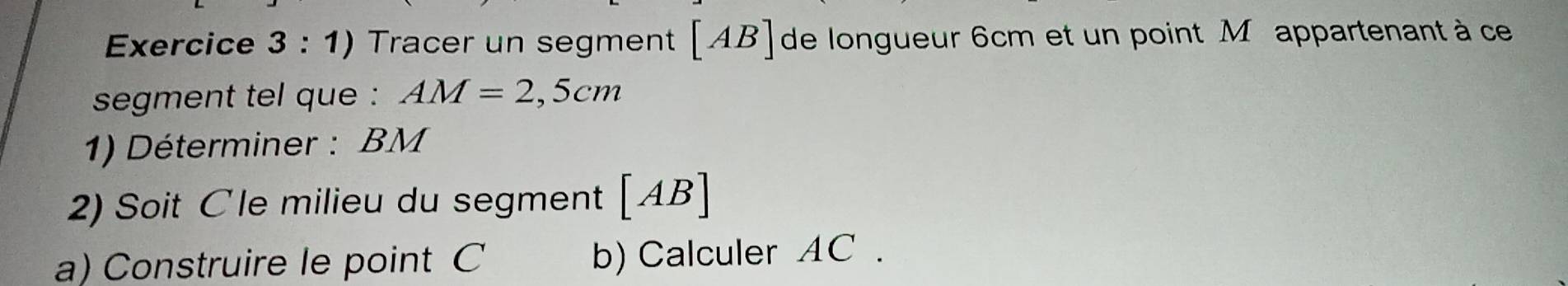 Tracer un segment [AB] de longueur 6cm et un point M appartenant à ce 
segment tel que : AM=2,5cm
1) Déterminer : BM
2) Soit Cle milieu du segment [AB]
a) Construire le point C b) Calculer AC.