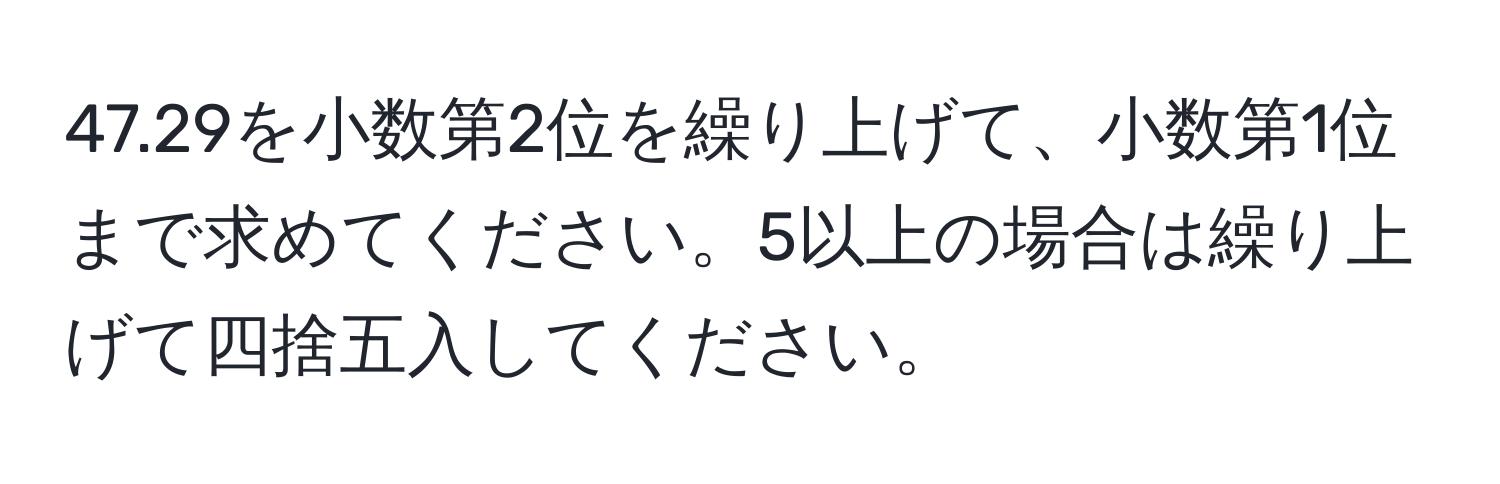 47.29を小数第2位を繰り上げて、小数第1位まで求めてください。5以上の場合は繰り上げて四捨五入してください。