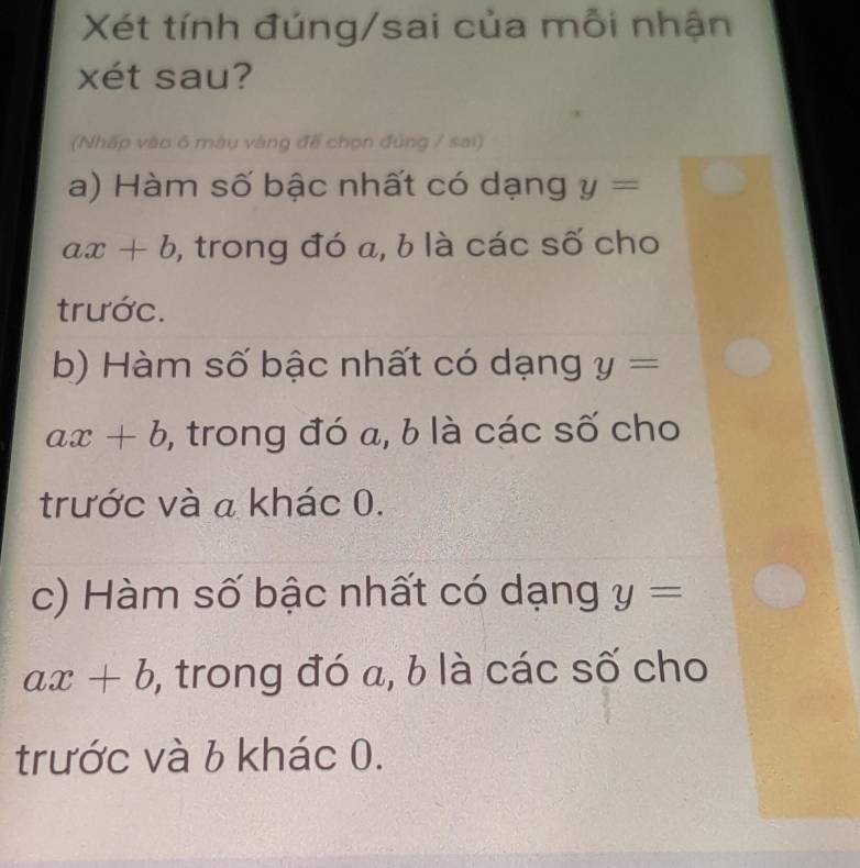 Xét tính đúng/sai của mỗi nhận
xét sau?
(Nhấp vào 6 màu vàng để chọn đùng / sai)
a) Hàm số bậc nhất có dạng y=
ax+b , trong đó a, b là các số cho
trước.
b) Hàm số bậc nhất có dạng y=
ax+b ,, trong đó a, b là các số cho
trước và a khác 0.
c) Hàm số bậc nhất có dạng y=
ax+b ,, trong đó a, b là các số cho
trước và 6 khác 0.