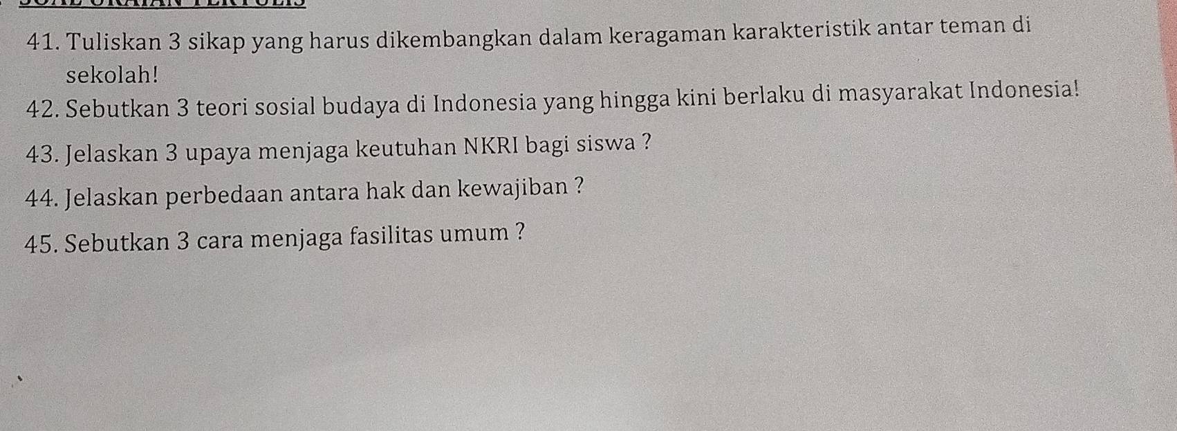 Tuliskan 3 sikap yang harus dikembangkan dalam keragaman karakteristik antar teman di 
sekolah! 
42. Sebutkan 3 teori sosial budaya di Indonesia yang hingga kini berlaku di masyarakat Indonesia! 
43. Jelaskan 3 upaya menjaga keutuhan NKRI bagi siswa ? 
44. Jelaskan perbedaan antara hak dan kewajiban ? 
45. Sebutkan 3 cara menjaga fasilitas umum ?