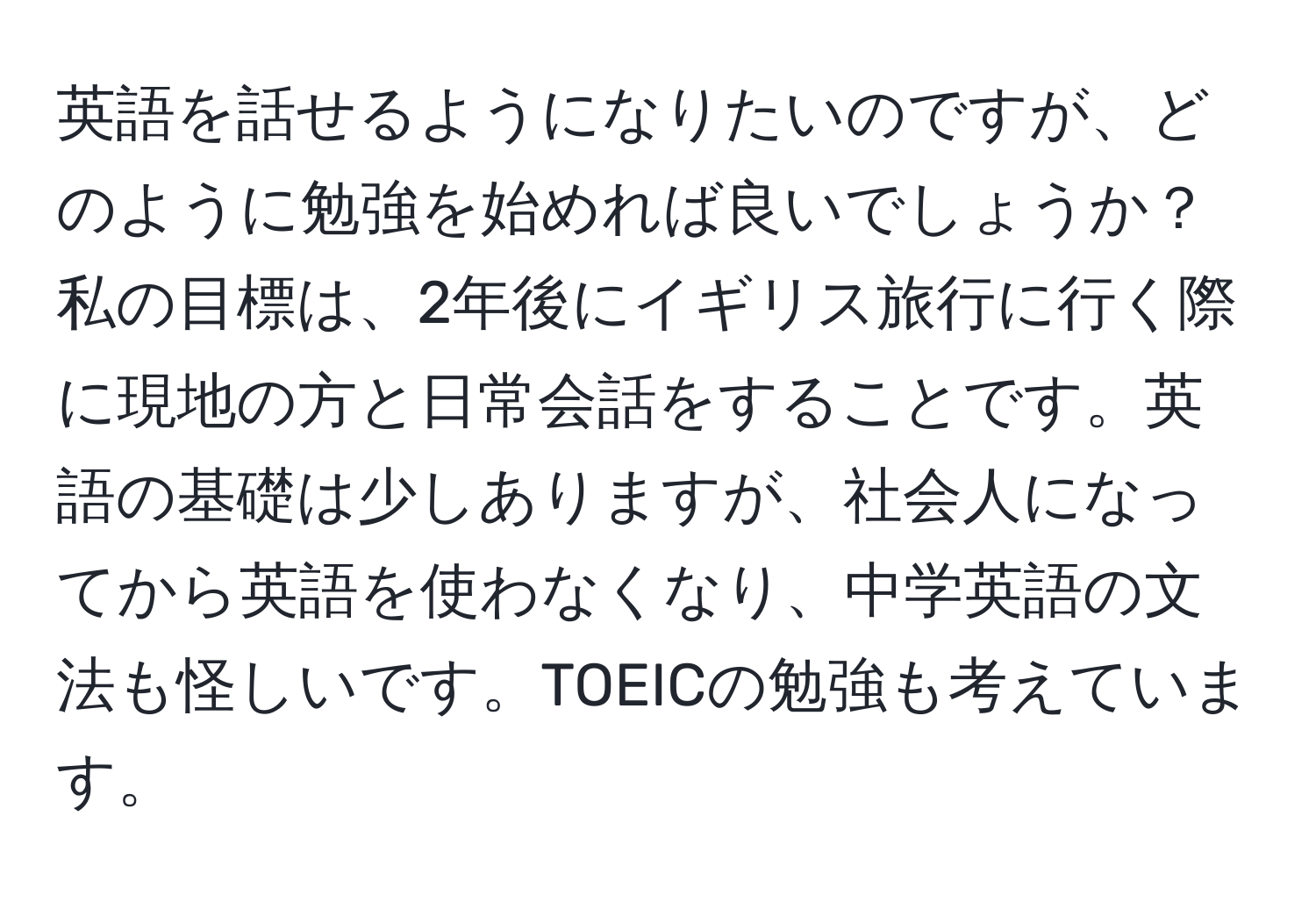 英語を話せるようになりたいのですが、どのように勉強を始めれば良いでしょうか？私の目標は、2年後にイギリス旅行に行く際に現地の方と日常会話をすることです。英語の基礎は少しありますが、社会人になってから英語を使わなくなり、中学英語の文法も怪しいです。TOEICの勉強も考えています。