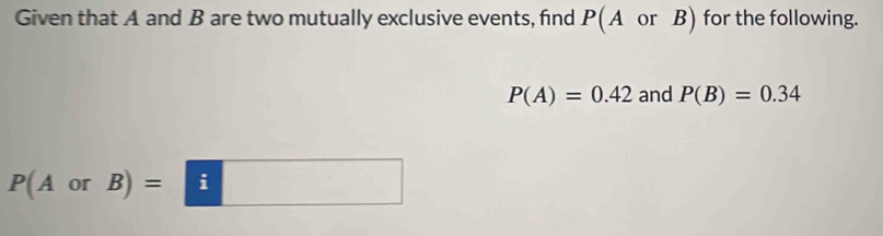 Given that A and B are two mutually exclusive events, find P(A or B) for the following.
P(A)=0.42 and P(B)=0.34
P(AorB)=□