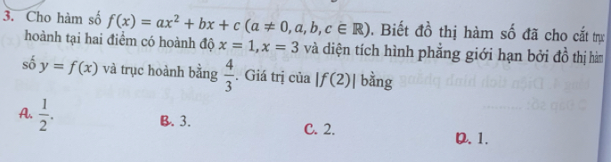 Cho hàm số f(x)=ax^2+bx+c(a!= 0,a,b,c∈ R). Biết đồ thị hàm số đã cho cắt trự
hoành tại hai điểm có hoành độ x=1, x=3 và diện tích hình phẳng giới hạn bởi đồ thị hàm
số y=f(x) và trục hoành bằng  4/3 . Giá trị của |f(2)| bằng
A.  1/2 .
B. 3. C. 2.
D. 1.