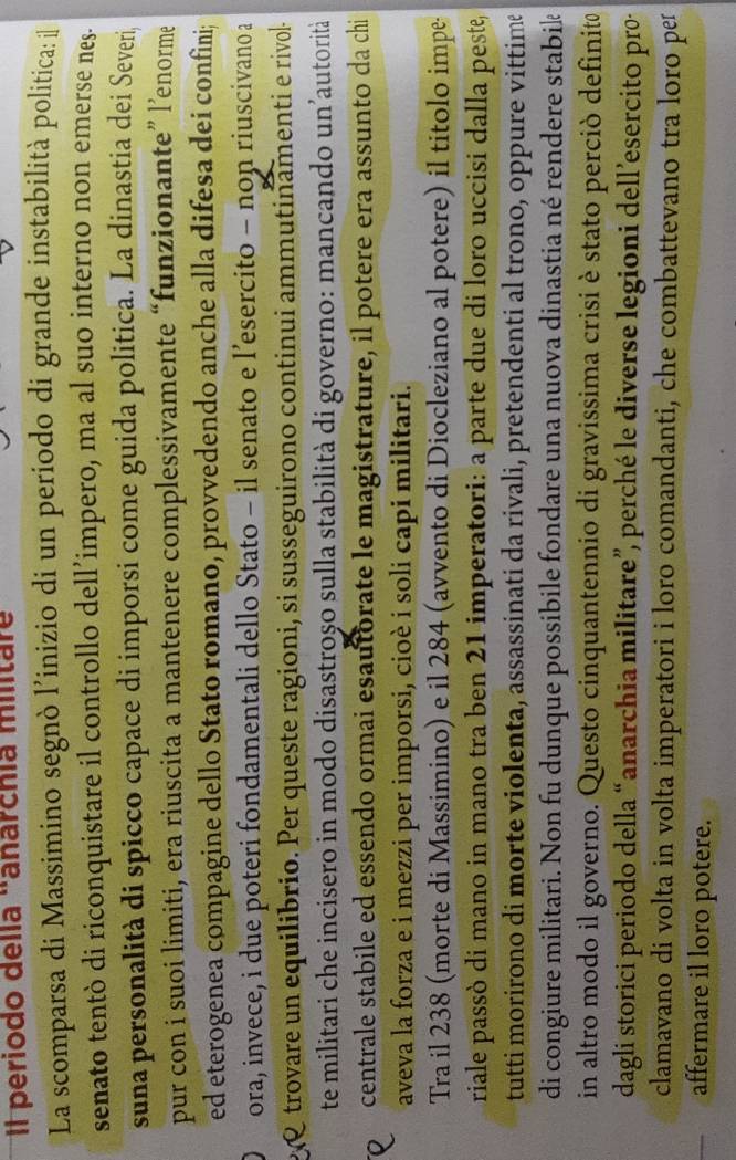 Il periodo della "anarchía militar
La scomparsa di Massimino segnò l’inizio di un período di grande instabilità politica: il
senato tentò di riconquistare il controllo dell’impero, ma al suo interno non emerse nes.
suna personalità di spicco capace di imporsi come guida politica. La dinastia dei Severi
pur con i suoi limiti, era riuscita a mantenere complessivamente “funzionante” l’enorme
ed eterogenea compagine dello Stato romano, provvedendo anche alla difesa dei confini;
ora, invece, i due poteri fondamentali dello Stato - il senato e l’esercito - non riuscivano a
trovare un equilibrio. Per queste ragioni, si susseguirono continui ammutinamenti e rivol-
te militari che incisero in modo disastroșo sulla stabilità di governo: mancando un’autorità
centrale stabile ed essendo ormai esautorate le magistrature, il potere era assunto da chi
aveva la forza e i mezzi per imporsi, cioè i soli capi militari.
Tra il 238 (morte di Massimino) e il 284 (avvento di Diocleziano al potere) il titolo impe
riale passò di mano in mano tra ben 21 imperatori: a parte due di loro uccisi dalla peste,
tutti morirono di morte violenta, assassinati da rivali, pretendenti al trono, oppure vittimê
di congiure militari. Non fu dunque possibile fondare una nuova dinastia né rendere stabik
in altro modo il governo. Questo cinquantennio di gravissima crisi è stato perciò definito
dagli storici periodo della “anarchia militare”, perché le diverse legioni dell’esercito pro·
clamavano di volta in volta imperatori i loro comandanti, che combattevano tra loro per
affermare il loro potere.