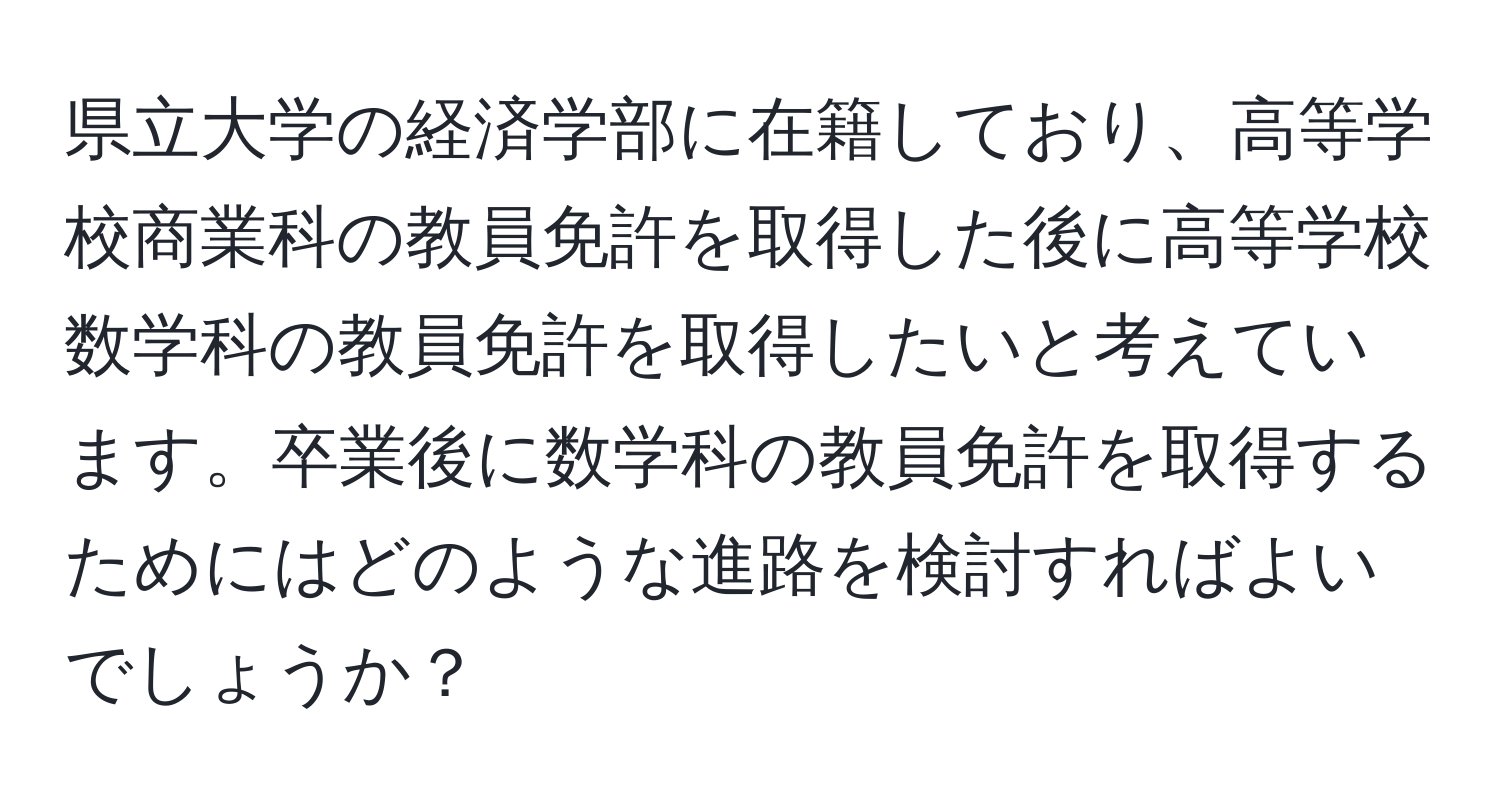 県立大学の経済学部に在籍しており、高等学校商業科の教員免許を取得した後に高等学校数学科の教員免許を取得したいと考えています。卒業後に数学科の教員免許を取得するためにはどのような進路を検討すればよいでしょうか？