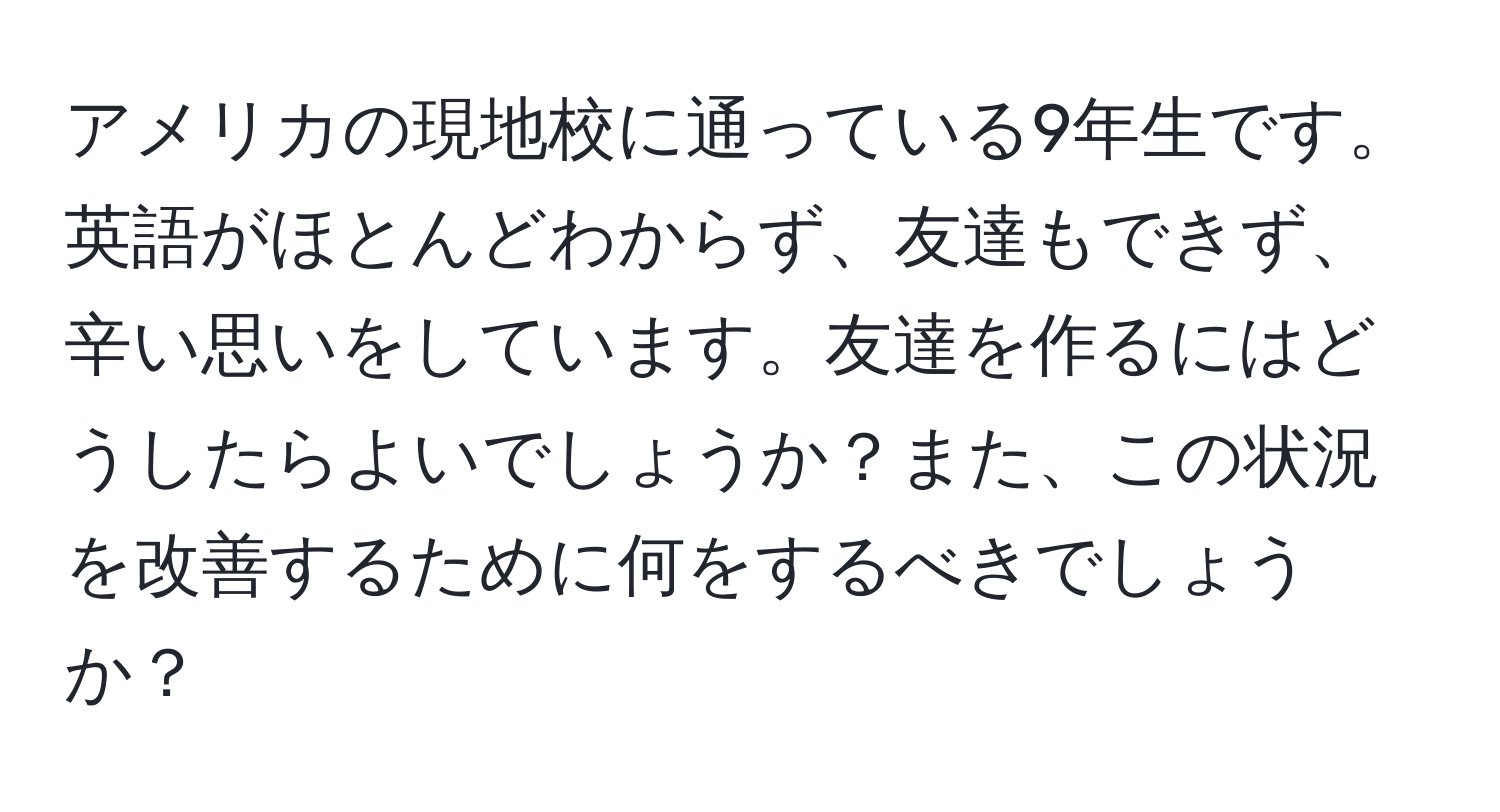アメリカの現地校に通っている9年生です。英語がほとんどわからず、友達もできず、辛い思いをしています。友達を作るにはどうしたらよいでしょうか？また、この状況を改善するために何をするべきでしょうか？