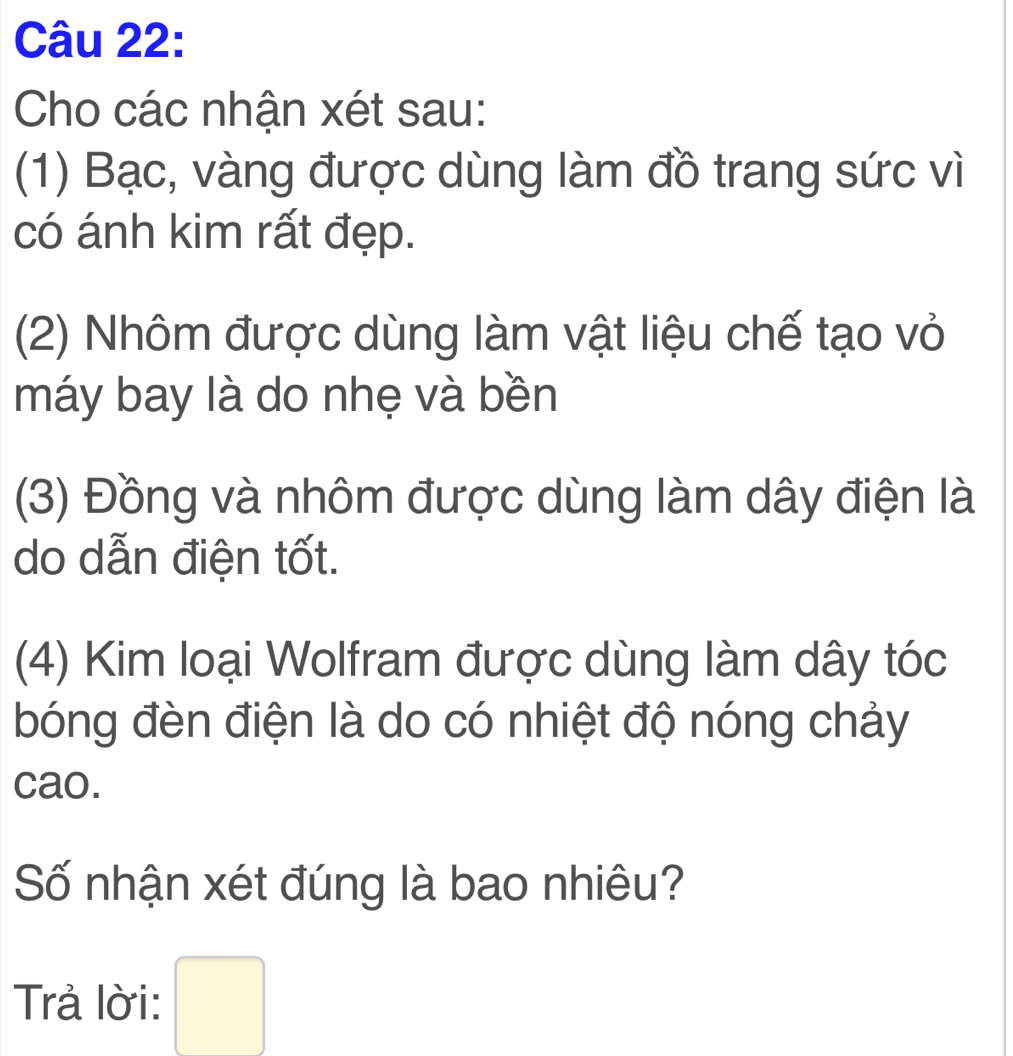 Cho các nhận xét sau: 
(1) Bạc, vàng được dùng làm đồ trang sức vì 
có ánh kim rất đẹp. 
(2) Nhôm được dùng làm vật liệu chế tạo vỏ 
máy bay là do nhẹ và bền 
(3) Đồng và nhôm được dùng làm dây điện là 
do dẫn điện tốt. 
(4) Kim loại Wolfram được dùng làm dây tóc 
bóng đèn điện là do có nhiệt độ nóng chảy 
cao. 
Số nhận xét đúng là bao nhiêu? 
Trả lời: □