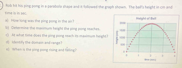 Rob hit his ping pong in a parabola shape and it followed the graph shown. The ball’s height in cm and 
time is in sec. 
a) How long was the ping pong in the air? 
b) Determine the maximum height the ping pong reaches. 
c) At what time does the ping pong reach its maximum height? 
d) Identify the domain and range? 
e) When is the ping pong rising and falling?