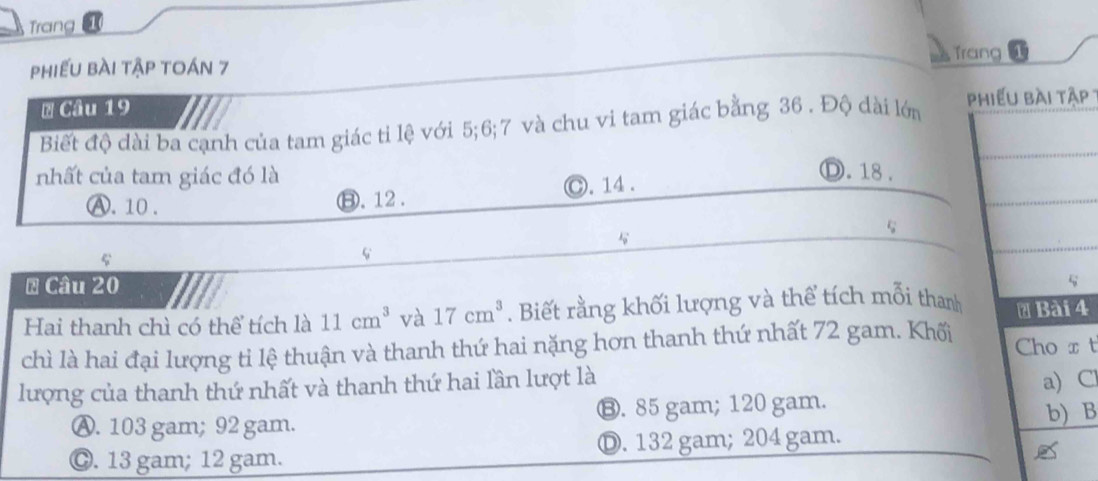 Trang
Trang
phiếu bài tập toán 7 a
# Câu 19
Biết độ đài ba cạnh của tam giác tỉ lệ với 5; 6; 7 và chu vi tam giác bằng 36. Độ dài lớn 
nhất của tam giác đó là Ⓓ. 18.
A. 10. ⑧. 12. C. 14.
# Câu 20
Hai thanh chì có thể tích là 11cm^3 và 17cm^3. Biết rằng khối lượng và thể tích mỗi thanh4
chì là hai đại lượng ti lệ thuận và thanh thứ hai nặng hơn thanh thứ nhất 72 gam. Khối Cho x t
lượng của thanh thứ nhất và thanh thứ hai lần lượt là
a) C
Ⓐ. 103 gam; 92 gam. ⑬. 85 gam; 120 gam.
b) B
Ⓒ. 13 gam; 12 gam. D. 132 gam; 204 gam.