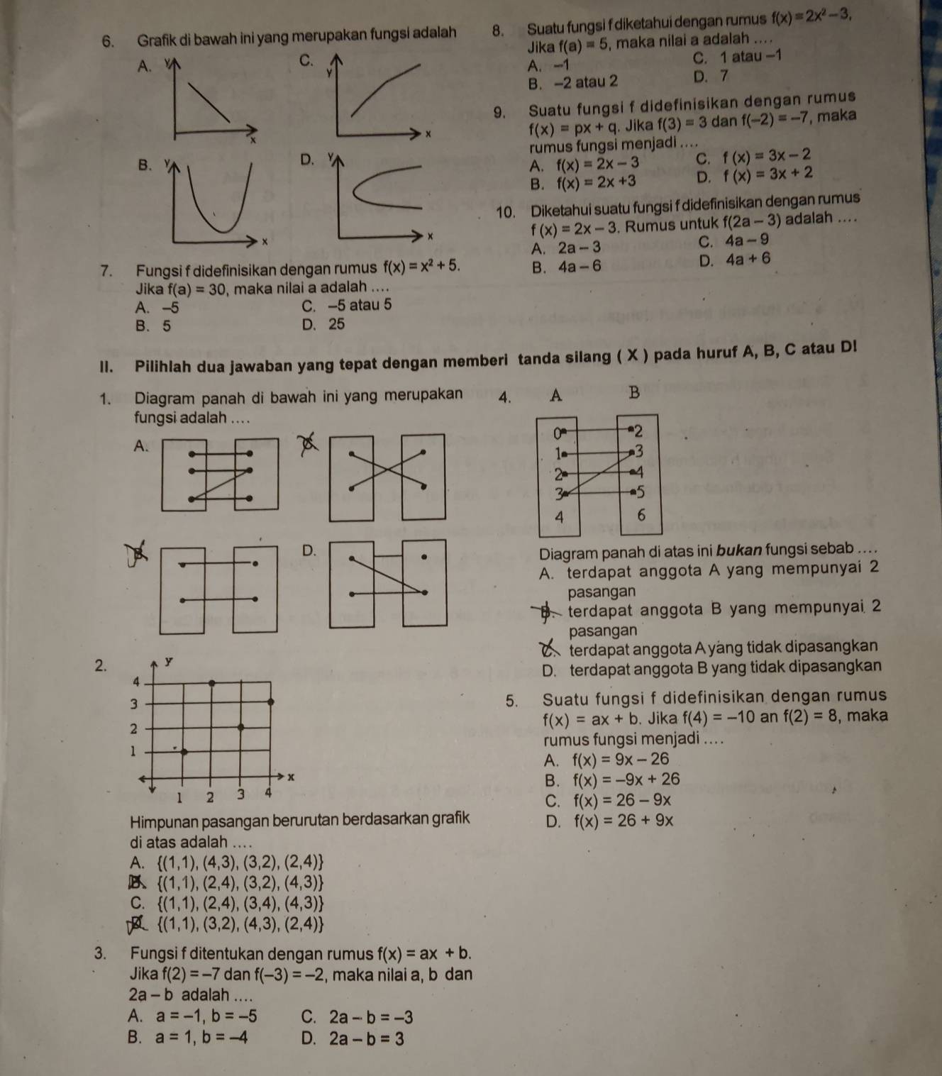 Grafik di bawah ini yang merupakan fungsi adalah 8. Suatu fungsi f diketahui dengan rumus_ f(x)=2x^2-3,
C. , maka nilai a adalah
Jika f(a)=5
A A. -1
C. 1atau-1
Y D.7
B. -2 atau 2
9. Suatu fungsi f didefinisikan dengan rumus
×
f(x)=px+q. Jika f(3)=3 dan f(-2)=-7 , maka
rumus fungsi menjadi ....
D
C. f(x)=3x-2
B. YA. f(x)=2x-3 D. f(x)=3x+2
B. f(x)=2x+3
10. Diketahui suatu fungsi f didefinisikan dengan rumus
x. Rumus untuk f(2a-3) adalah ....
f(x)=2x-3
A. 2a-3 C. 4a-9
7. Fungsi f didefinisikan dengan rumus f(x)=x^2+5. B. 4a-6
D. 4a+6
Jika f(a)=30 , maka nilai a adalah ....
A. -5 C. -5 atau 5
B. 5 D. 25
ll. Pilihlah dua jawaban yang tepat dengan memberi tanda silang ( X ) pada huruf A, B, C atau Dl
1. Diagram panah di bawah ini yang merupakan 4. A B
fungsi adalah ....
A.
D
Diagram panah di atas ini bukan fungsi sebab ....
A. terdapat anggota A yang mempunyai 2
pasangan
terdapat anggota B yang mempunyai 2
pasangan
2. y  terdapat anggota A yáng tidak dipasangkan
D. terdapat anggota B yang tidak dipasangkan
4
3
5. Suatu fungsi f didefinisikan dengan rumus
f(x)=ax+b
2 . Jika f(4)=-10 an f(2)=8 , maka
rumus fungsi menjadi ....
1
A. f(x)=9x-26
x
B. f(x)=-9x+26
1 2 3 4
C. f(x)=26-9x
Himpunan pasangan berurutan berdasarkan grafik D. f(x)=26+9x
di atas adalah ....
A.  (1,1),(4,3),(3,2),(2,4)
B  (1,1),(2,4),(3,2),(4,3)
C.  (1,1),(2,4),(3,4),(4,3)
 (1,1),(3,2),(4,3),(2,4)
3. Fungsi f ditentukan dengan rumus f(x)=ax+b.
Jika f(2)=-7 dan f(-3)=-2 , maka nilai a, b dan
. 2a-b adalah ....
A. a=-1,b=-5 C. 2a-b=-3
B. a=1,b=-4 D. 2a-b=3