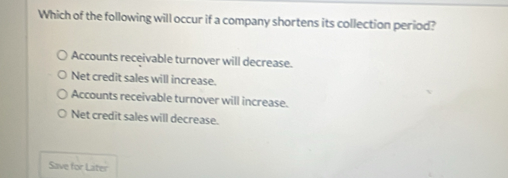 Which of the following will occur if a company shortens its collection period?
Accounts receivable turnover will decrease.
Net credit sales will increase.
Accounts receivable turnover will increase.
Net credit sales will decrease.
Save for Later