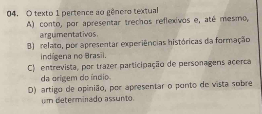 texto 1 pertence ao gênero textual
A) conto, por apresentar trechos reflexivos e, até mesmo,
argumentativos.
B) relato, por apresentar experiências históricas da formação
indígena no Brasil.
C) entrevista, por trazer participação de personagens acerca
da origem do índio.
D) artigo de opinião, por apresentar o ponto de vista sobre
um determinado assunto.