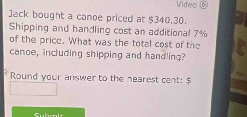 Video ⑥ 
Jack bought a canoe priced at $340.30. 
Shipping and handling cost an additional 7%
of the price. What was the total cost of the 
canoe, including shipping and handling? 
Round your answer to the nearest cent: $
Submit