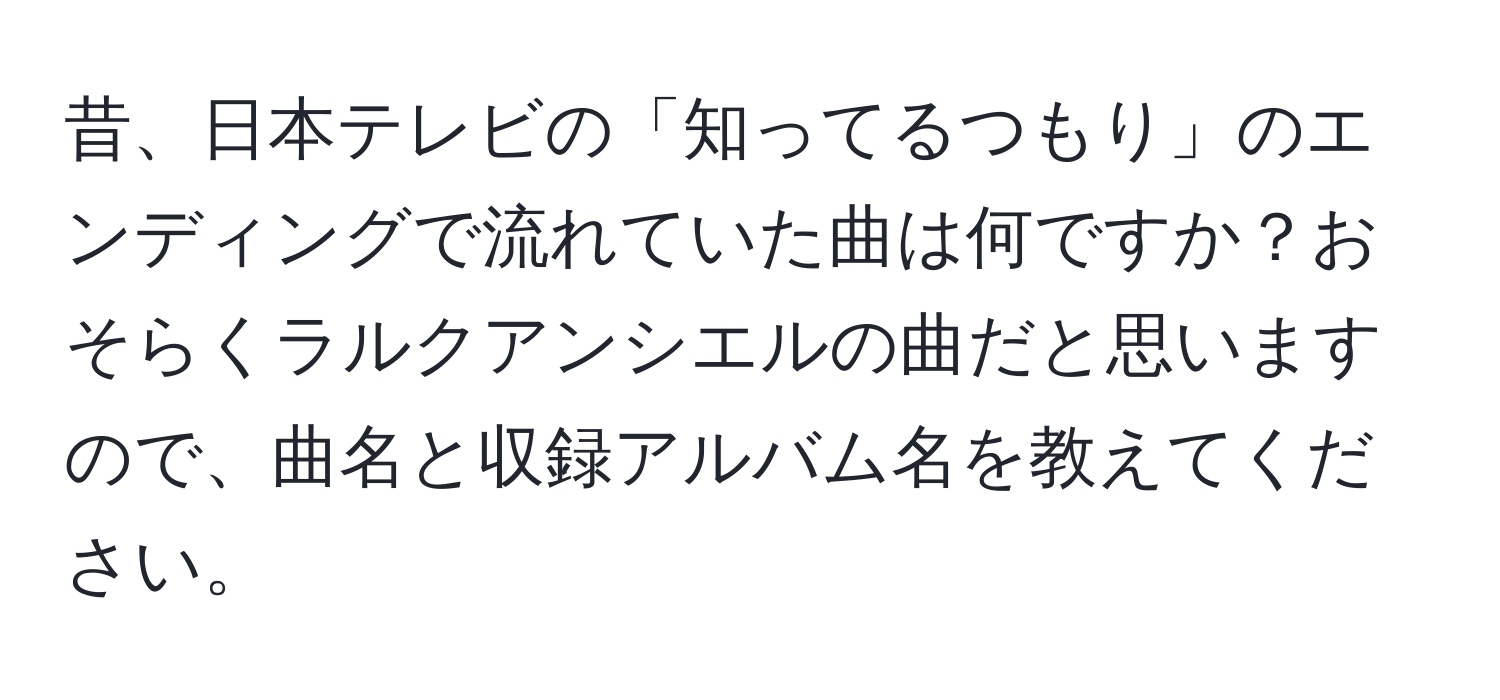 昔、日本テレビの「知ってるつもり」のエンディングで流れていた曲は何ですか？おそらくラルクアンシエルの曲だと思いますので、曲名と収録アルバム名を教えてください。