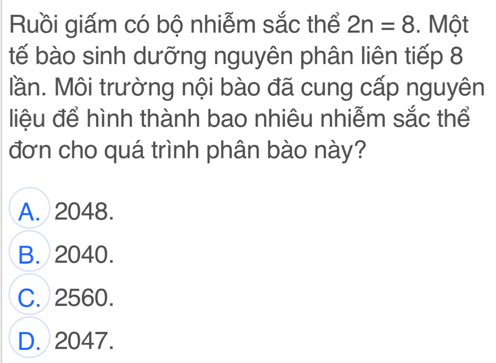 Ruồi giấm có bộ nhiễm sắc thể 2n=8. Một
tế bào sinh dưỡng nguyên phân liên tiếp 8
Mần. Môi trường nội bào đã cung cấp nguyên
liệu để hình thành bao nhiêu nhiễm sắc thể
đơn cho quá trình phân bào này?
A. 2048.
B. 2040.
C. 2560.
D. 2047.