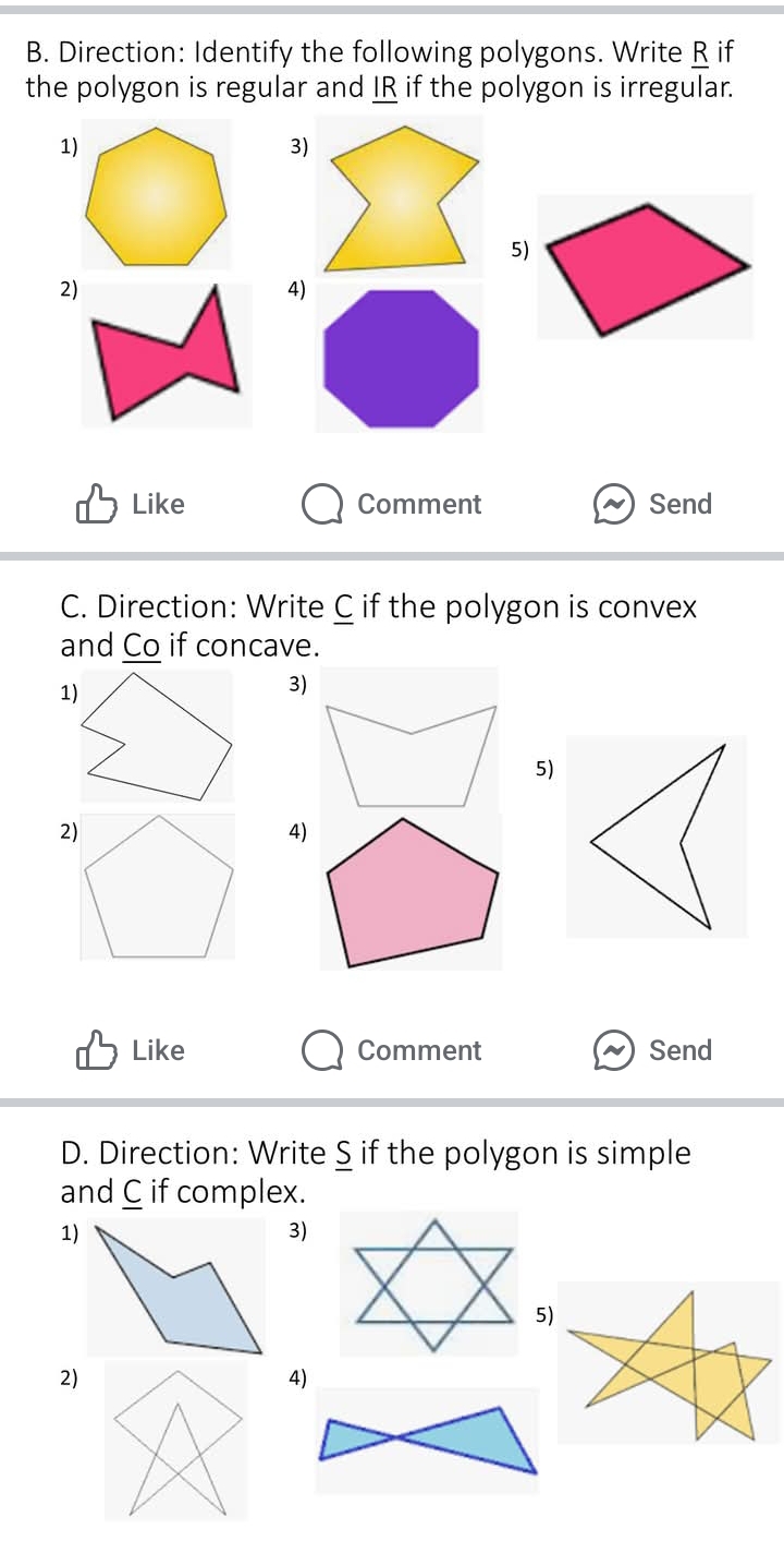 Direction: Identify the following polygons. Write R if 
the polygon is regular and IR if the polygon is irregular. 
1) 
3) 
5) 
2) 
4) 
Like Comment Send 
C. Direction: Write C if the polygon is convex 
and Co if concave. 
3) 
5) 
4) 
Like Comment Send 
D. Direction: Write S if the polygon is simple 
and C if complex. 
1) 
3) 
2) 
4)