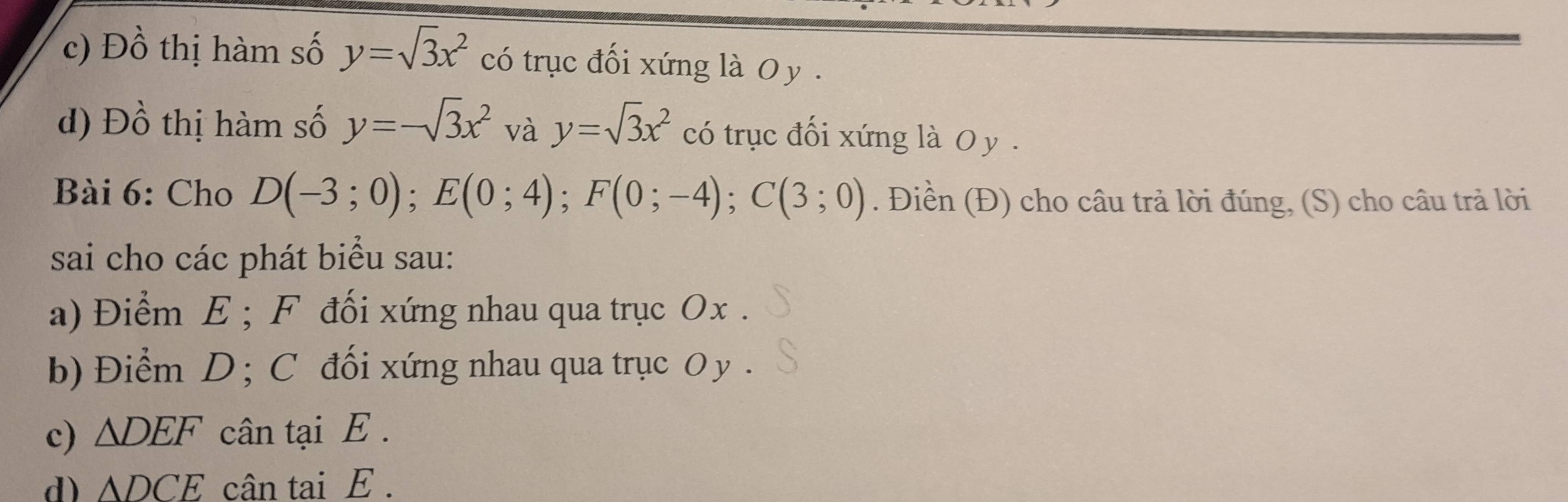 c) Đồ thị hàm số y=sqrt(3)x^2 có trục đối xứng là O y.
d) Đồ thị hàm số y=-sqrt(3)x^2 và y=sqrt(3)x^2 có trục đối xứng là O y.
Bài 6: Cho D(-3;0); E(0;4); F(0;-4); C(3;0). Điền (Đ) cho câu trả lời đúng, (S) cho câu trả lời
sai cho các phát biểu sau:
a) Điểm E; F đối xứng nhau qua trục Ox.
b) Điểm D; C đối xứng nhau qua trục O y.
c) △ DEF cân tại E.
d) △ DCE cân tai E.