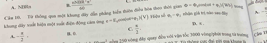 A. NBRn B.  nNBR^2π^2/60  C 
suất điệnở
Phi =Phi _0cos (omega t+varphi _1)(Wb) trong
Câu 10. Từ thông qua một khung dây dẫn phẳng biến thiên điều hòa theo thời gian nhận giá trị nào sau đây A. - π /4 
khung dây xuất hiện một suất điện động cảm ứng e=E_0cos (omega t+varphi _2)(V) Hiệu số varphi _1-varphi _2
D. π.
C.  π /2 ·
A. - π /2 ·
B. 0. Câu 18
50cm^2 n=m 250 vòng dây quay đều với vận tốc 3000 vòng/phút trong từ trường
c Từ thông cực đai gửi qua khung là