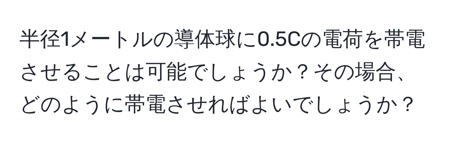 半径1メートルの導体球に0.5Cの電荷を帯電させることは可能でしょうか？その場合、どのように帯電させればよいでしょうか？