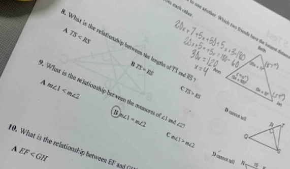 Om each other
o one aruther. Whick two friends have the longest dist
A TS
What is the relationship between the length TS=RS overline TS overline RS ,
B
Ann
and
A m∠ 1 .  What is the relationship between the measures e m∠ 1=m∠ 2 ∠ 3 and ∠ 2°
C TS>RS D cannot wll
C m∠ 1>m∠ 2
10. What is the relationship between EF and
A EF
D cannot ≌ R 10_  