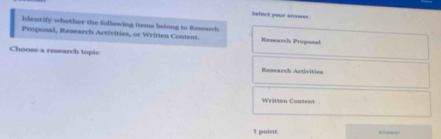 Select your answer.
Identify whether the following items belong to Research
Proposal, Research Activities, or Written Content. Research Proposal
Choose a research topic
Research Activities
Written Content
1 point Answer