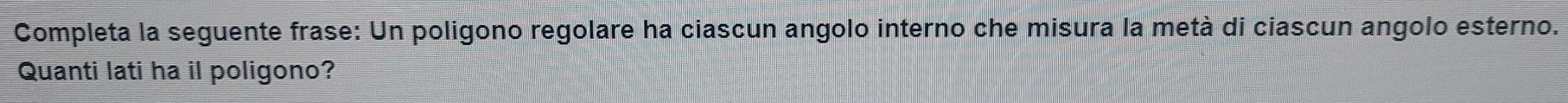 Completa la seguente frase: Un poligono regolare ha ciascun angolo interno che misura la metà di ciascun angolo esterno. 
Quanti lati ha il poligono?