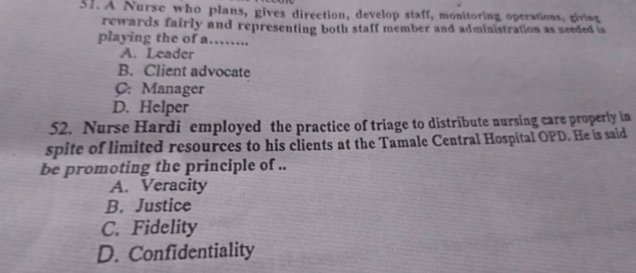 A Nurse who plans, gives direction, develop staff, monitoring operations, giving
rewards fairly and representing both staff member and administration as needed is
playing the of a……...
A. Leader
B. Client advocate
C. Manager
D. Helper
52. Nurse Hardi employed the practice of triage to distribute nursing care properly in
spite of limited resources to his clients at the Tamale Central Hospital OPD. He is said
be promoting the principle of ..
A. Veracity
B. Justice
C. Fidelity
D. Confidentiality