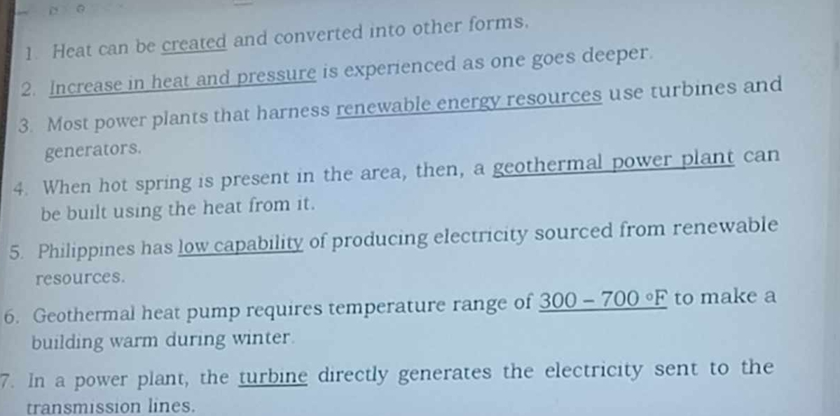 Heat can be created and converted into other forms. 
2. Increase in heat and pressure is experienced as one goes deeper. 
3. Most power plants that harness renewable energy resources use turbines and 
generators. 
4. When hot spring is present in the area, then, a geothermal power plant can 
be built using the heat from it. 
5. Philippines has low capability of producing electricity sourced from renewable 
resources. 
6. Geothermal heat pump requires temperature range of _ 300-700°F to make a 
building warm during winter. 
7. In a power plant, the turbine directly generates the electricity sent to the 
transmission lines.