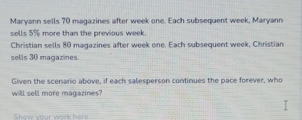 Maryann sells 70 magazines after week one. Each subsequent week, Maryann 
sells 5% more than the previous week. 
Christian sells 80 maqazines after week one. Each subsequent week, Christian 
sells 30 magazines. 
Given the scenario above, if each salesperson continues the pace forever, who 
will sell more magazines? 
Show your work here