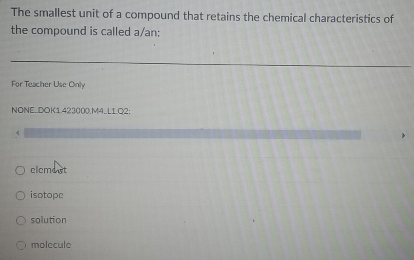 The smallest unit of a compound that retains the chemical characteristics of
the compound is called a/an:
For Teacher Use Only
NONE..DOK1.423000.M4..L1.Q2:
elemost
isotope
solution
molecule