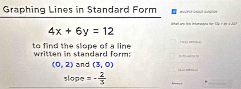 Graphing Lines in Standard Form MULTPLE CHONCE QUESTON 
What are the intersepte for 10x+4y=20
4x+6y=12
(30) et (0.4)
to find the slope of a line 
written in standard form: (20 c (1
(0,2) and (3,0)
(50) set (0,2)
slope =- 2/3 
Frematis