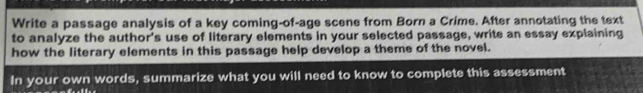 Write a passage analysis of a key coming-of-age scene from Born a Crime. After annotating the text 
to analyze the author's use of literary elements in your selected passage, write an essay explaining 
how the literary elements in this passage help develop a theme of the novel. 
In your own words, summarize what you will need to know to complete this assessment