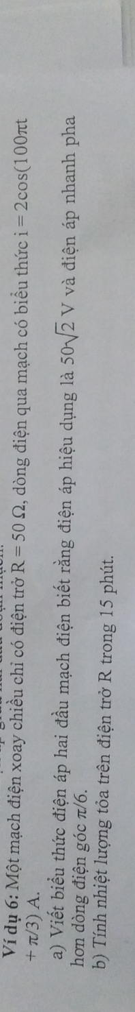 Ví dụ 6: Một mạch điện xoay chiều chỉ có điện trở R=50Omega , dòng điện qua mạch có biểu thức i=2cos (100π t
+ π/3) A. 
a) Viết biểu thức điện áp hai đầu mạch điện biết rằng điện áp hiệu dụng là 50sqrt(2)V và điện áp nhanh pha 
hơn dòng điện góc π/6. 
b) Tính nhiệt lượng tỏa trên điện trở R trong 15 phút.