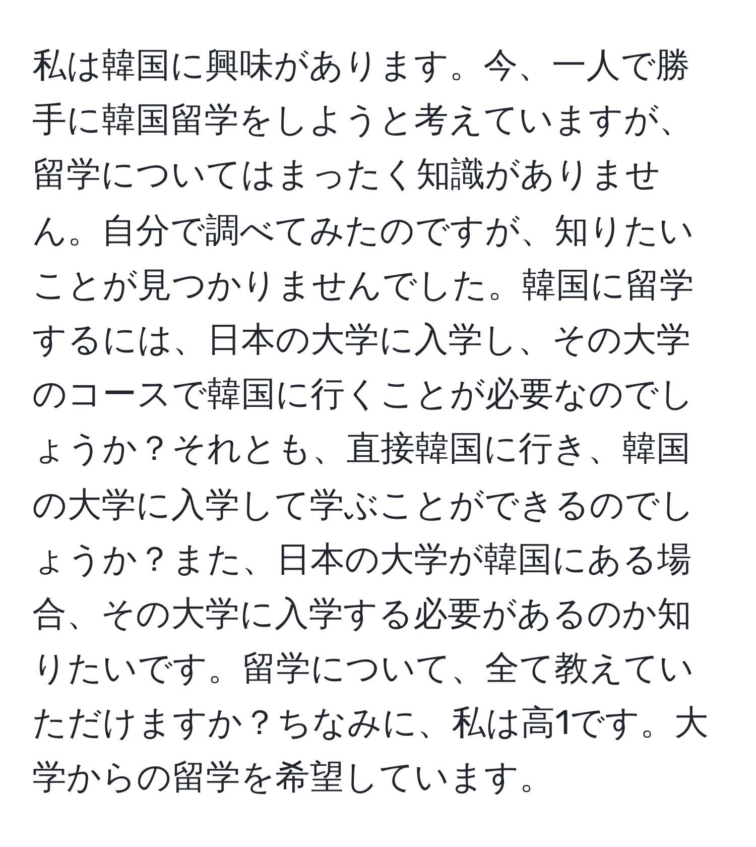 私は韓国に興味があります。今、一人で勝手に韓国留学をしようと考えていますが、留学についてはまったく知識がありません。自分で調べてみたのですが、知りたいことが見つかりませんでした。韓国に留学するには、日本の大学に入学し、その大学のコースで韓国に行くことが必要なのでしょうか？それとも、直接韓国に行き、韓国の大学に入学して学ぶことができるのでしょうか？また、日本の大学が韓国にある場合、その大学に入学する必要があるのか知りたいです。留学について、全て教えていただけますか？ちなみに、私は高1です。大学からの留学を希望しています。