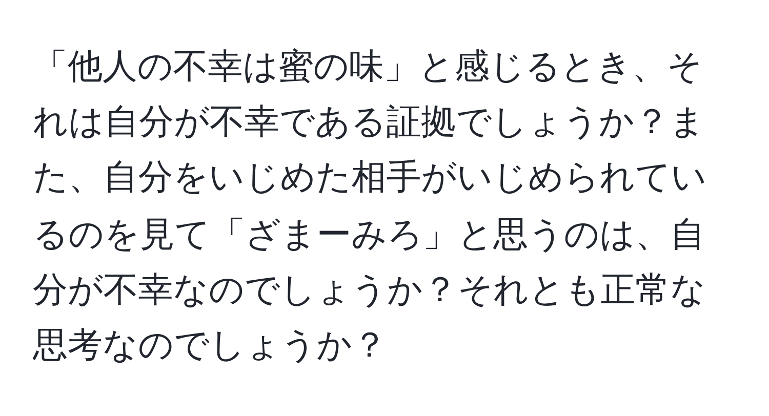 「他人の不幸は蜜の味」と感じるとき、それは自分が不幸である証拠でしょうか？また、自分をいじめた相手がいじめられているのを見て「ざまーみろ」と思うのは、自分が不幸なのでしょうか？それとも正常な思考なのでしょうか？