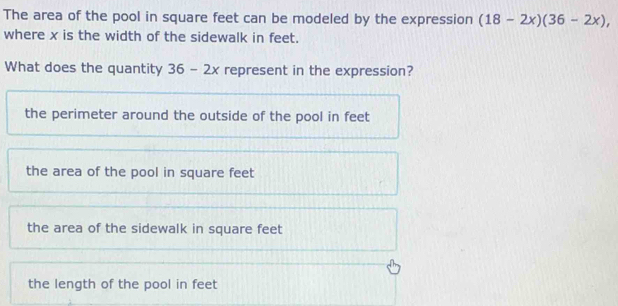 The area of the pool in square feet can be modeled by the expression (18-2x)(36-2x), 
where x is the width of the sidewalk in feet.
What does the quantity 36-2x represent in the expression?
the perimeter around the outside of the pool in feet
the area of the pool in square feet
the area of the sidewalk in square feet
the length of the pool in feet