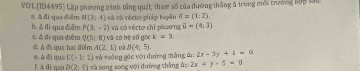 VD1.(ID4495) Lập phương trình tổng quát, tham số của đường thắng A trong mỗi trường hợp sau! 
a. Á đi qua điểm M(3;4) và có véctơ pháp tuyển vector n=(1;2). 
b. Δ đi qua điểm P(3;-2) và có véctơ chí phương vector u=(4;3). 
c. Δ đi qua điểm Q(5;8) và có hệ số góc k=3. 
d. △ di qua hai điểm A(2;1) và B(4;5). 2x-3y+1=0. 
e. △ di qua C(-1:1) và vuông góc với đường thắng Δ:: =
f. △ di qua D(2;0) và song song với đường thắng Δ₂ : 2x+y-5=0.