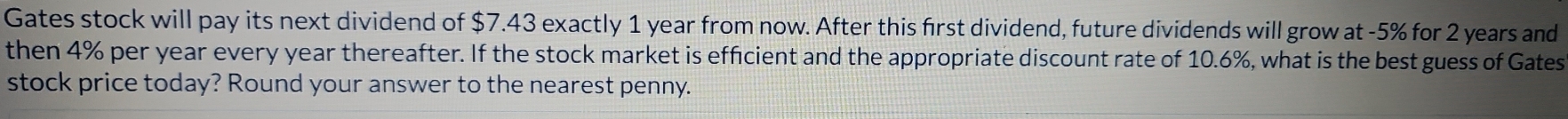 Gates stock will pay its next dividend of $7.43 exactly 1 year from now. After this first dividend, future dividends will grow at -5% for 2 years and 
then 4% per year every year thereafter. If the stock market is efficient and the appropriate discount rate of 10.6%, what is the best guess of Gates 
stock price today? Round your answer to the nearest penny.