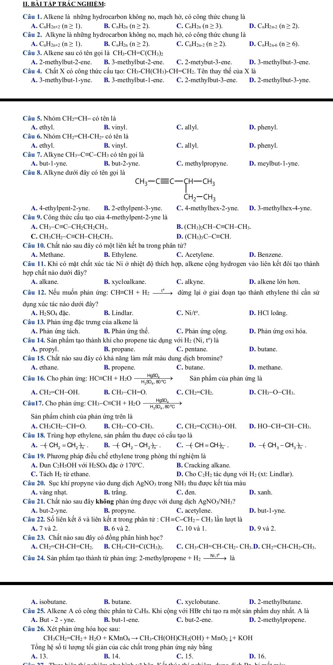 BàI TậP TRÁC NGHIỆM:
Câu 1. Alkene là những hydrocarbon không no, mạch hở, có công thức chung là
A. CnH2n+2 (n≥ 1) B. CnH2n (n≥ 2). C. C_nH_2n(n≥ 3). D. C_nH_2n-2(n≥ 2).
Câu 2. Alkyne là những hydrocarbon không no, mạch hở, có công thức chung là
A. CnH2n+2 (n≥ 1). B. D_nF I2 (n≥ 2). C. C_nH_2n-2(n≥ 2). D. C_nH_2n-6(n≥ 6).
Câu 3. Alkene sau có tên gọi là CH_3-CH=C(CH_3)_2
A. 2-methylbut-2-ene. B. 3-methylbut-2- ne C. 2-metybut-3-ene. D. 3-methylbut-3-ene.
Câu 4. Chất X có công thức cấu tạo: ( CH_3-CH(CH_3)-CH=CH_2. 2. Tên thay thế của X là
A. 3-methylbut-1-yne. B. 3-methylbut-1-ene. C. 2-methylbut-3-ene. D. 2-methylbut-3-yne.
Câu 5. Nhóm ( CH_2=CH-cotenla
A. ethyl. B. √ m y1. C. allyl. D. phenyl.
Câu 6. Nhóm CH_2=CH-CH_2- - có tên là
A.ethy1. B. vinyl. C. allyl. D. phenyl.
Câu 7.All kyne CH_3-Cequiv C- -CH3 có tên gọi là
A. but-1-yne. B. but-2-yne. C. methylpropyne. D. meylbut-1-yne.
Câu 8. Alkyne dưới đây có tên gọi là
CH_3-Cequiv C-CH-CH_3 H_2CH_2-CH_3
A. 4-ethylpent-2-yne. B. 2-ethylpent-3-yne. C. 4-methylhex-2-yne. D. 3-methylhex-4-yne.
Câu 9. Công thức cấu tạo của 4-methylpent-2-yne là
A. CH_3-Cequiv C-CH_2CH_2CH_3. B. (CH_3)_2CH-Cequiv CH-CH_3.
C. CH_3CH_2-Cequiv CH-CH_2CH_3. D. (CH_3)_3C-Cequiv CH.
Câu 10. Chất nào sau đây có một liên kết ba trong phân tử?
A. Methane B. Ethylene. C. Acetylene. D. Benzene.
Câu 11. Khi có mặt chất xúc tác Ni ở nhiệt độ thích hợp, alkene cộng hydrogen vào liên kết đôi tạo thành
hợp chất nào dưới đây?
A. alkane. B. xycloalkane. C. alkyne. D. alkene lớn hơn.
Câu 12. Nếu muốn phản ứng: CHequiv CH+H_2 dừng lại ở giai đoạn tạo thành ethylene thì cần sử
dụng xúc tác nào dưới đây?
A. H₂SO₄ đặc. B. Lindlar C. Ni/t°. D. HCl loãng.
Câu 13. Phản ứng đặc trưng của alkene là
A. Phản ứng tách. B. Phản ứng thế. C. Phản ứng cộng. D. Phản ứng oxi hóa.
Câu 14. Sản phầm tạo thành khi cho propene tác dụng với 1 H_2(Ni,t^0) là
A. propyl. B. propane. C. pentane. D. butane.
Câu 15. Chất nào sau đây có khả năng làm mất màu dung dịch bromine?
A. ethane. B. propene. C. butane. D. methane.
Câu 16. Cho phản ứng: HCequiv CH+H_2O HgSO Sản phẩm của phản ứng là
A. CH_2=CH-OH. B. CH_3-CH=O. C. CH_2=CH_2. D. CH_3-O-CH_3.
Câu17. Cho phản ứng: CH_3-Cequiv CH+H_2O frac HgSO_4H_2SO_4,80°C
Sản phẩm chính của phản ứng trên là
A. CH_3CH_2-CH=O. B. CH_3-CO-CH_3. C. CH_2=C(CH_3)-OH. D. HO-CH=CH-CH_3.
Câu 18. Trùng hợp ethylene, sản phẩm thu được có cấu tạo là
A. -(CH_2=CH_2)_n B. -(CH_2-CH_2)_n C. -(CH=CH)_n. D. -(CH_3-CH_3)_n.
Câu 19. Phương pháp điều chế ethylene trong phòng thí nghiệm là
A. Đun C₂H₅OH với H₂ SO_4 đặc ở 170°C. B. Cracking alkane.
C. Tách H₂ từ ethane. D. Cho C₂H₂ tác dụng với H₂ (xt: Lindlar).
Câu 20. Sục khí propyne vào dung dịch AgNO 93 trong NH3 thu được kết tủa màu
A. vàng nhạt. B. trắng. C. đen. D. xanh.
Câu 21. Chất nào sau đây không phản ứng được với dung dịch AgNO₃/NH₃?
A. but-2-yne. B. propyne. C. acetylene. D. but-1-yne.
Câu 22. Số liên kết δ và liên kết π trong phân tir:CHequiv C-CH_2-CH_3 lần lượt là
A. 7 và 2. B. 6 và 2. C. 10 và 1. D. 9vdot a2.
Câu 23. Chất nào sau đây có đồng phân hình học?
A. CH_2=CH-CH=CH_2. B. CH_3-CH=C(CH_3)_2. C. CH_3-CH=CH-CH_2-CH_3.D.CH_2=CH-CH_2-CH_3.
Câu 24. Sản phầm tạo thành từ phản ứng: 2-methylpropene +H_2xrightarrow Ni,t°ldot a
A. isobutane. B. butane C. xyclobutane. D. 2-methylbutane.
Câu 25. Alkene A có công thức phân tử C4H₈. Khi cộng với HBr chỉ tạo ra một sản phẩm duy nhất. A là
A. But-2-yne. B. but-1-ene. C. out-2-ene D. 2-methylpropene.
Câu 26. Xét phản ứng hóa học sau:
CH_3CH_2=CH_2+H_2O+KMnO_4to CH_3-CH(OH)CH_2(OH)+MnO_2downarrow +KOH
Tổng hệ số tỉ lượng tối giản của các chất trong phản ứng này bằng
A. 13. B. 14. C. 15. D. 16.