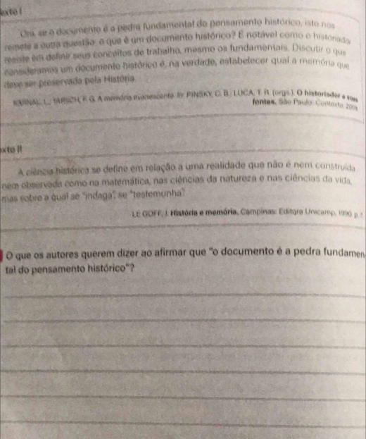 lexto ! 
Ora, se o decumento é a pedra fundamental do pensamento histórico, isto nos 
reimete a eutra questão, o que é um documento histórico? E notável como o historado 
resisie em definir seus conceitos de trabalho, mesmo oa fundamentais. Discutir o que 
ccnsideramos um decumento histórico é, na verdade, estabelecer qual a memória que 
deve ser preservado pela História. 
KAINA) L ARSCH F G. A memória evaneacente I PINSKY C. B.: LUCA, T R. (orgs ). O historiador e 1980 
fentes, São Paulo- Contexto, 200
_ 
xte l 
A ciência histórica se define em relação a uma realidade que não é nem construida 
ném observada como na matemática, nas ciências da natureza e nas ciências da vida. 
más sobre a qual se ''indagá'' se 'testemunha'' 
LE GOFF, i. História e memória, Campinas: Editora Unicamp, 1990. p. 2 
O que os autores querem dizer ao afirmar que "o documento é a pedra fundamen 
tal do pensamento histórico"? 
_ 
_ 
_ 
_ 
_ 
_