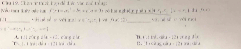 Chọn từ thích hợp đề điễn vào chỗ trống:
Nếu tam thức bậc hai f(x)=ax^2+bx+c(a!= 0) cò hai nghiệm phần biệt x_1,x_2(x_1 thì f(x)
(1)_ với hệ số a với mọi x∈ (x_1:x_2) và f(x)(2) _ với hệ số a với mọi
x∈ (-∈fty ;x_1)∪ (x_2;+∈fty )
A. (1) cùng dầu - (2) cùng dầu B. (1) trái đấu - (2) cùng đầu.
C. (1) trái đấu - (2) trái đấu. D. (1) cùng đấu - (2) trái đấu